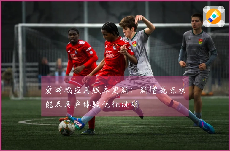 爱游戏应用版本更新：新增亮点功能及用户体验优化说明