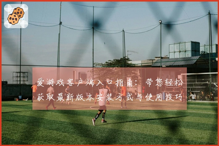 爱游戏客户端入口指南：带您轻松获取最新版本安装方式与使用技巧