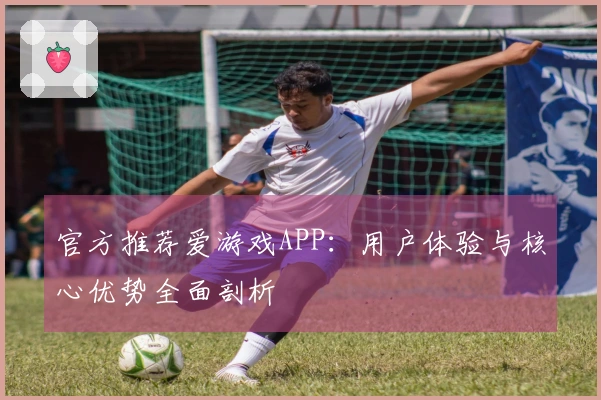 官方推荐爱游戏APP：用户体验与核心优势全面剖析
